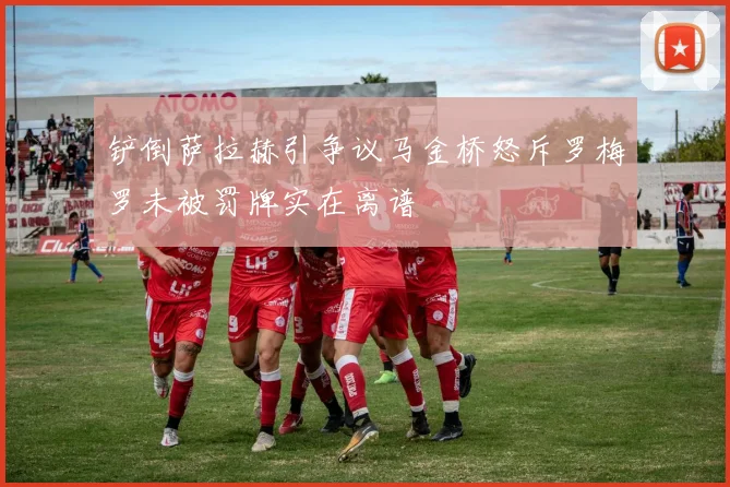 铲倒萨拉赫引争议马金桥怒斥罗梅罗未被罚牌实在离谱