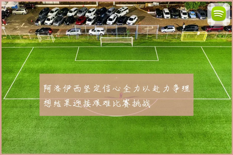 阿洛伊西坚定信心全力以赴力争理想结果迎接艰难比赛挑战