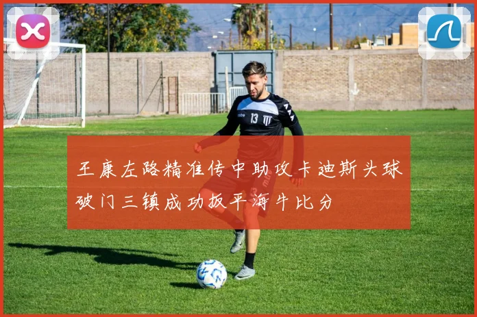 王康左路精准传中助攻卡迪斯头球破门三镇成功扳平海牛比分
