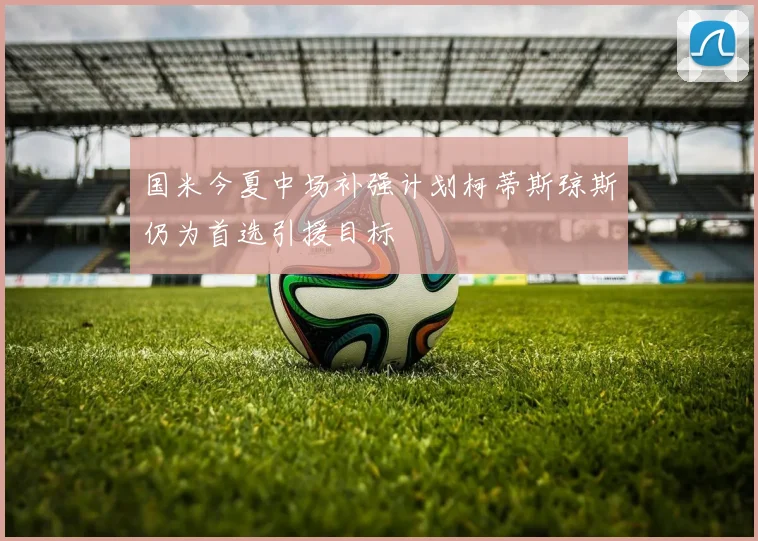 国米今夏中场补强计划柯蒂斯琼斯仍为首选引援目标