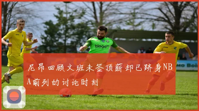 尼昂回顾文班未签顶薪却已跻身NBA前列的讨论时刻