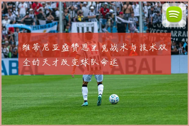 维蒂尼亚盛赞恩里克战术与技术双全的天才改变球队命运