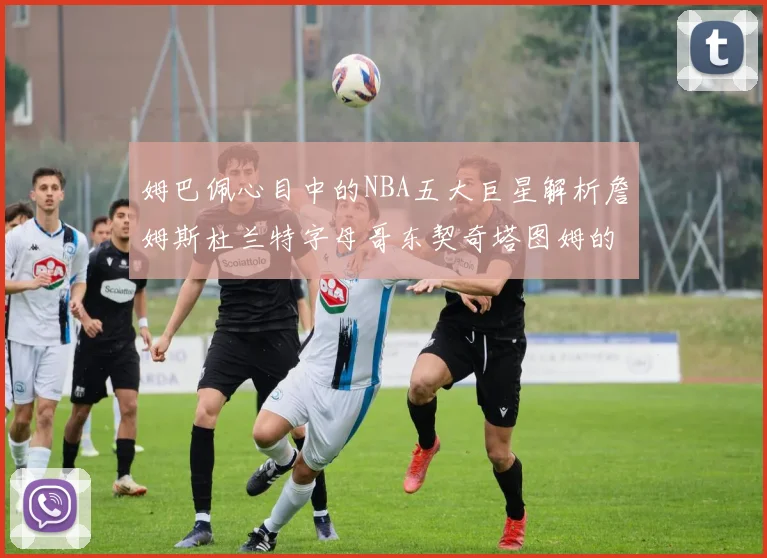姆巴佩心目中的NBA五大巨星解析詹姆斯杜兰特字母哥东契奇塔图姆的独特魅力