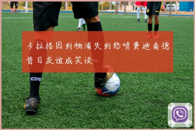 卡拉格因利物浦失利怒喷费迪南德昔日友谊成笑谈