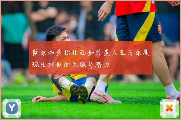 萨尔加多称梅西如外星人亚马尔展现出相似的天赋与潜力