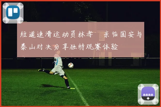 短道速滑运动员林孝埈亲临国安与泰山对决分享独特观赛体验