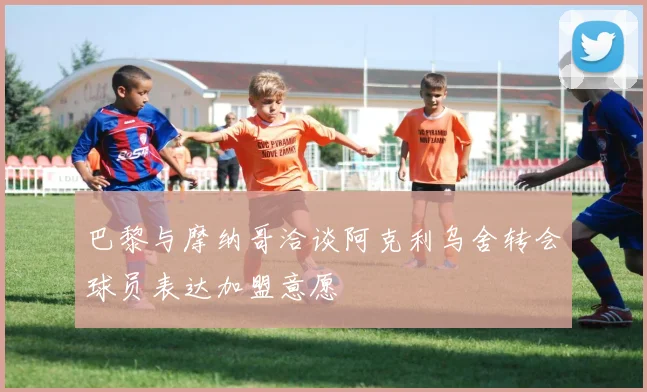 巴黎与摩纳哥洽谈阿克利乌舍转会球员表达加盟意愿