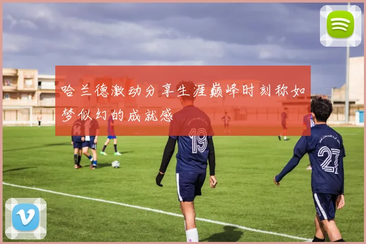 哈兰德激动分享生涯巅峰时刻称如梦似幻的成就感
