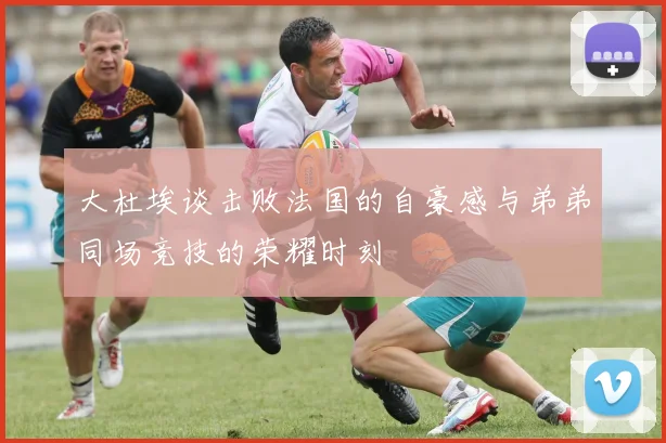 大杜埃谈击败法国的自豪感与弟弟同场竞技的荣耀时刻